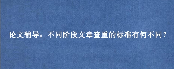 论文辅导：不同阶段文章查重的标准有何不同？