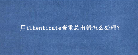 用iThenticate查重总出错怎么处理？