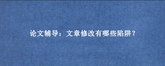 论文辅导：文章修改有哪些陷阱？
