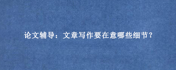 论文辅导：文章写作要在意哪些细节？