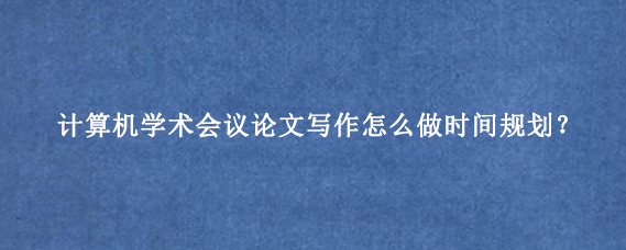 计算机学术会议论文写作怎么做时间规划？