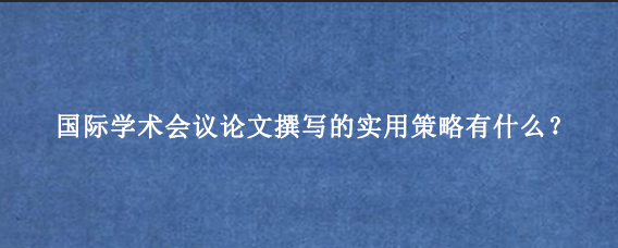 国际学术会议论文撰写的实用策略有什么？