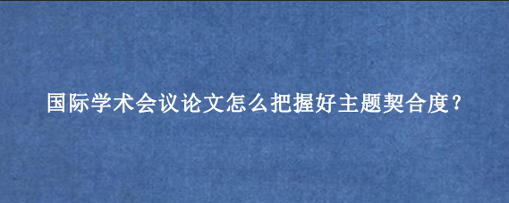 国际学术会议论文怎么把握好主题契合度？