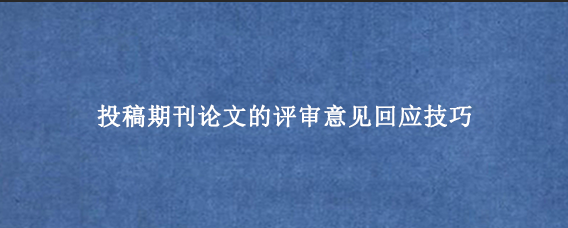 投稿期刊论文的评审意见回应技巧