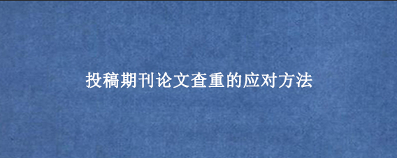 投稿期刊论文查重的应对方法