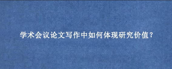 学术会议论文写作中如何体现研究价值？