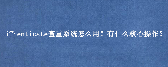 iThenticate查重系统怎么用？有什么核心操作？
