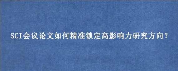 SCI会议论文如何精准锁定高影响力研究方向？