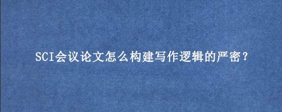 SCI会议论文怎么构建写作逻辑的严密？