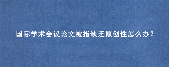国际学术会议论文被指缺乏原创性怎么办？