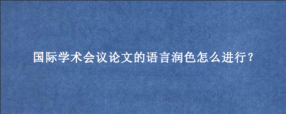 国际学术会议论文的语言润色怎么进行？