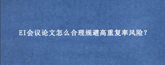 EI会议论文怎么合理规避高重复率风险？