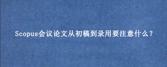 Scopus会议论文从初稿到录用要注意什么？