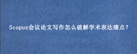 Scopus会议论文写作怎么破解学术表达痛点？