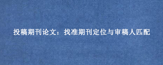 投稿期刊论文：找准期刊定位与审稿人匹配
