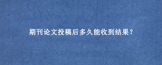 期刊论文投稿后多久能收到结果？