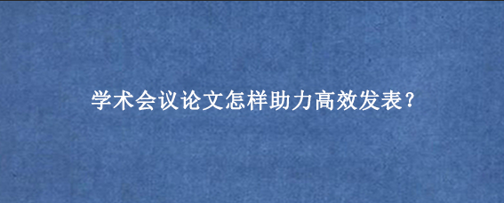 学术会议论文怎样助力高效发表？