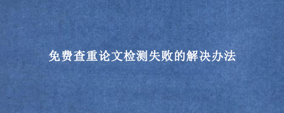 免费查重论文检测失败的解决办法