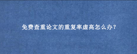 免费查重论文的重复率虚高怎么办？