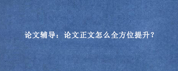论文辅导：论文正文怎么全方位提升？