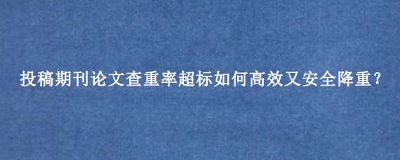 投稿期刊论文查重率超标如何高效又安全降重？