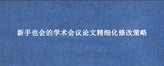 新手也会的学术会议论文精细化修改策略