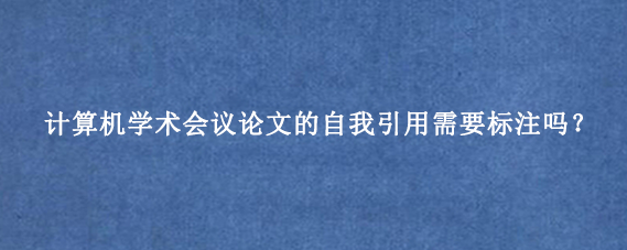 计算机学术会议论文的自我引用需要标注吗？