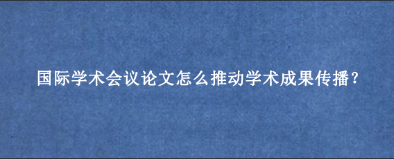国际学术会议论文怎么推动学术成果传播？