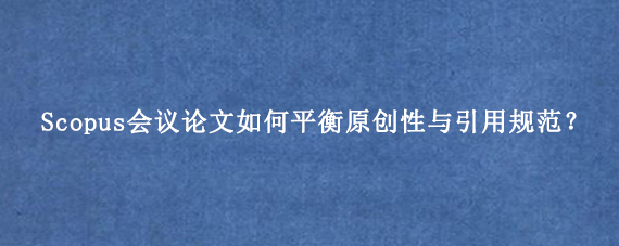 Scopus会议论文如何平衡原创性与引用规范？