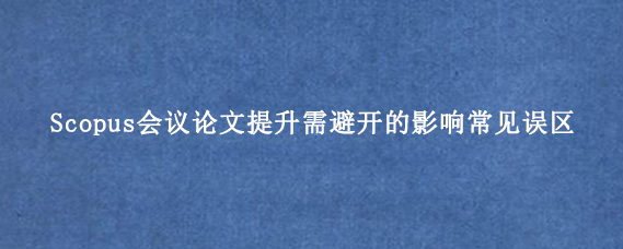 Scopus会议论文提升需避开的影响常见误区