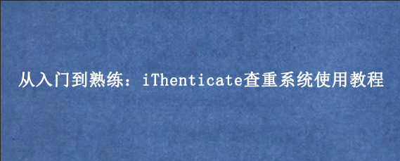 从入门到熟练：iThenticate查重系统使用教程
