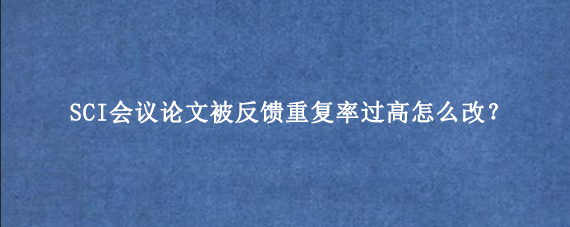 SCI会议论文被反馈重复率过高怎么改？
