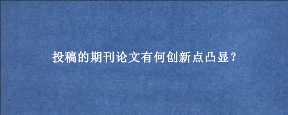 投稿的期刊论文有何创新点凸显？