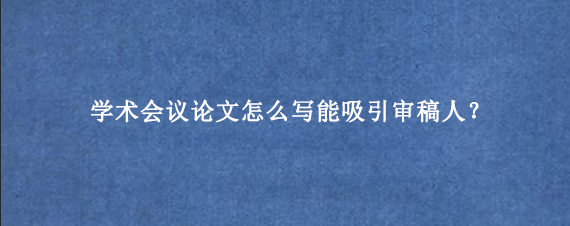 学术会议论文怎么写能吸引审稿人？