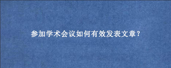 参加学术会议如何有效发表文章？