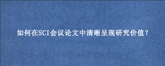 如何在SCI会议论文中清晰呈现研究价值？
