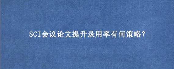SCI会议论文提升录用率有何策略？