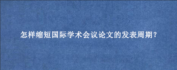怎样缩短国际学术会议论文的发表周期？