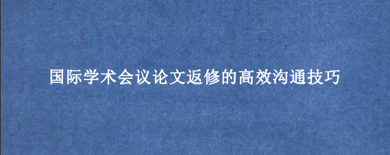 国际学术会议论文返修的高效沟通技巧