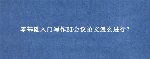 零基础入门写作EI会议论文怎么进行？
