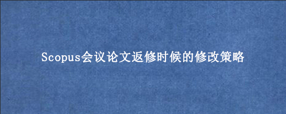 Scopus会议论文返修时候的修改策略