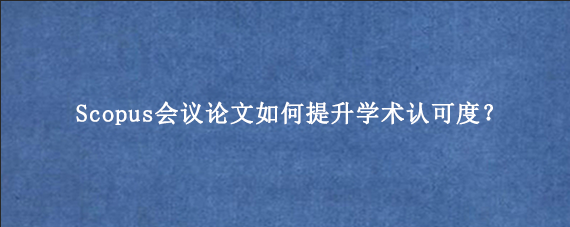 Scopus会议论文如何提升学术认可度？