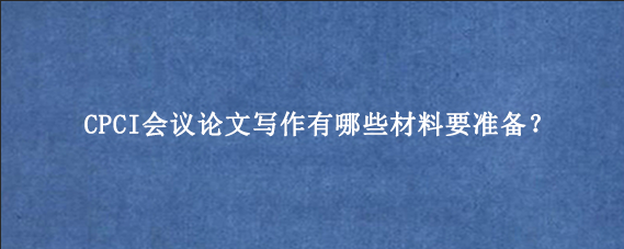 CPCI会议论文写作有哪些材料要准备？