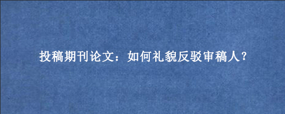 投稿期刊论文：如何礼貌反驳审稿人？