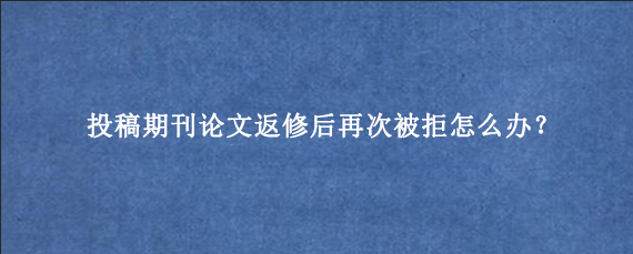 投稿期刊论文返修后再次被拒怎么办？