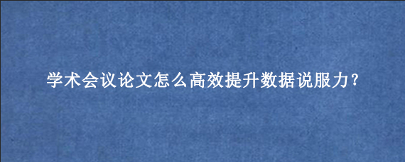 学术会议论文怎么高效提升数据说服力？