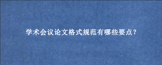 学术会议论文格式规范有哪些要点？