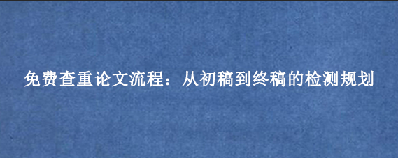 免费查重论文流程：从初稿到终稿的检测规划