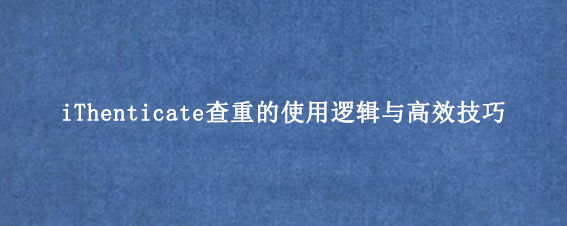 iThenticate查重的使用逻辑与高效技巧