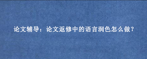 论文辅导：论文返修中的语言润色怎么做？
